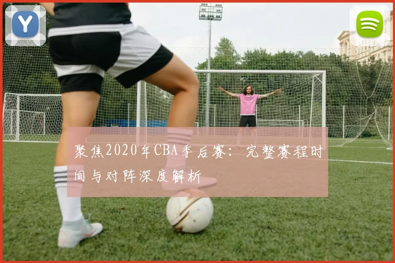 聚焦2020年CBA季后赛：完整赛程时间与对阵深度解析