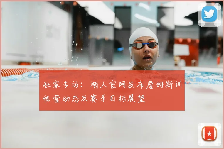 独家专访：湖人官网发布詹姆斯训练营动态及赛季目标展望