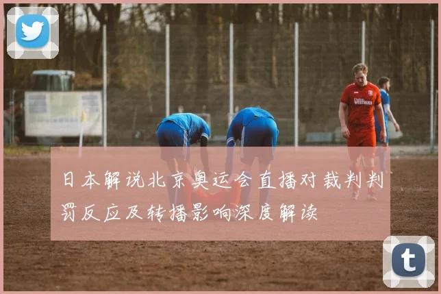 日本解说北京奥运会直播对裁判判罚反应及转播影响深度解读