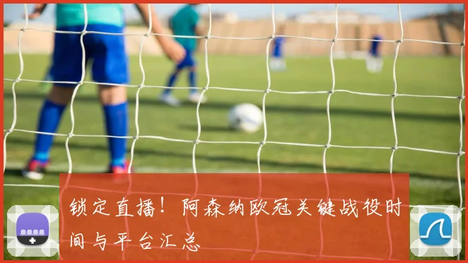 锁定直播！阿森纳欧冠关键战役时间与平台汇总
