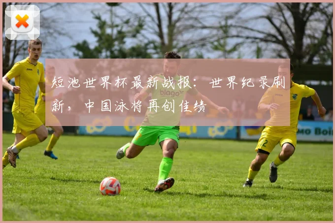 短池世界杯最新战报：世界纪录刷新，中国泳将再创佳绩