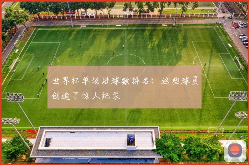 世界杯单场进球数排名：这些球员创造了惊人纪录