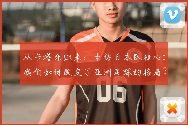 从卡塔尔归来，专访日本队核心：我们如何改变了亚洲足球的格局？