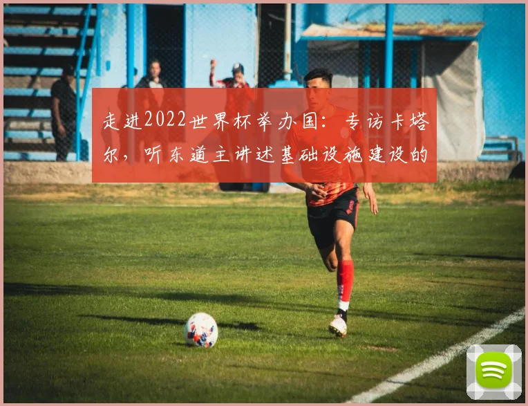 走进2022世界杯举办国:专访卡塔尔,听东道主讲述基础设施建设的挑战与辉煌
