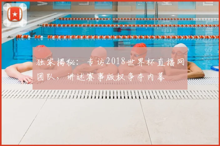 独家揭秘:专访2018世界杯直播网团队,讲述赛事版权争夺内幕