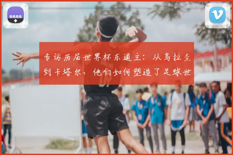 专访历届世界杯东道主：从乌拉圭到卡塔尔，他们如何塑造了足球世界？
