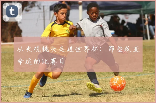 从央视镜头走进世界杯：那些改变命运的比赛日