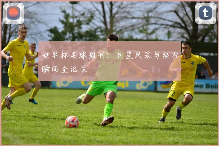 世界杯足球周刊：巨星风采与经典瞬间全记录