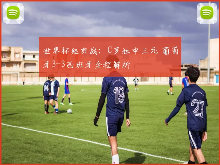 世界杯经典战:C罗独中三元 葡萄牙3-3西班牙全程解析