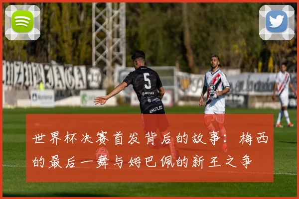世界杯决赛首发背后的故事：梅西的最后一舞与姆巴佩的新王之争