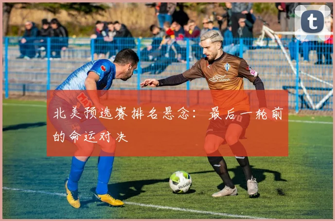 北美预选赛排名悬念：最后一轮前的命运对决