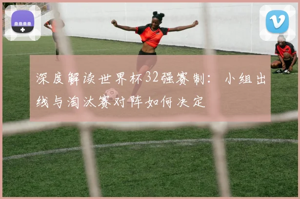 深度解读世界杯32强赛制：小组出线与淘汰赛对阵如何决定