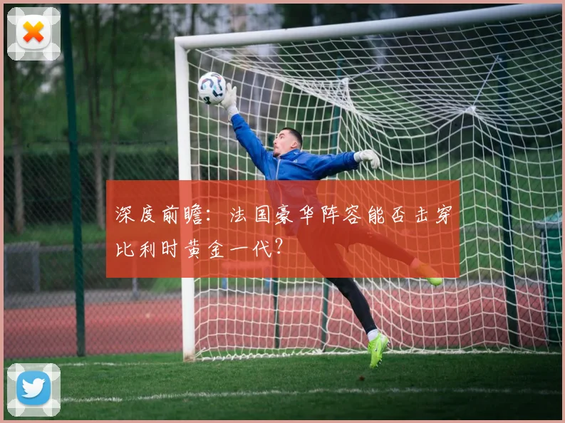 深度前瞻：法国豪华阵容能否击穿比利时黄金一代？