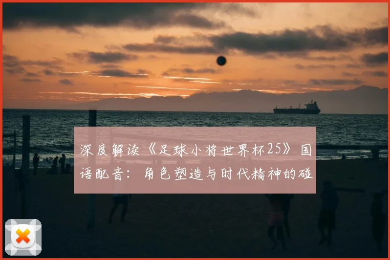 深度解读《足球小将世界杯25》国语配音：角色塑造与时代精神的碰撞