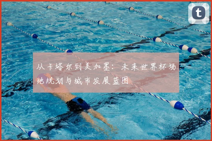 从卡塔尔到美加墨：未来世界杯场地规划与城市发展蓝图