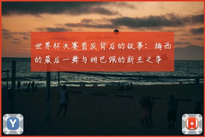 世界杯决赛首发背后的故事：梅西的最后一舞与姆巴佩的新王之争