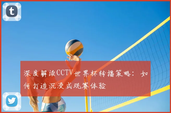 深度解读CCTV世界杯转播策略：如何打造沉浸式观赛体验