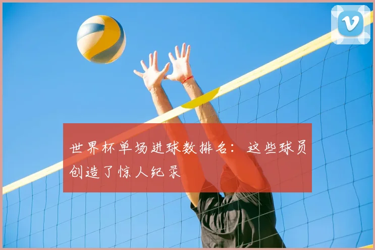 世界杯单场进球数排名：这些球员创造了惊人纪录