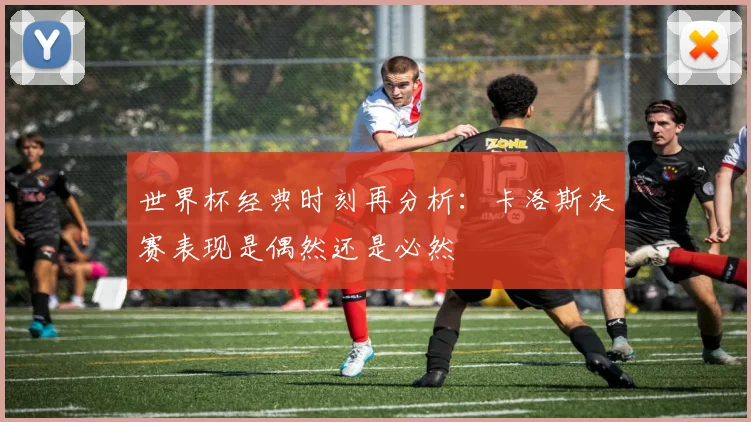 世界杯经典时刻再分析：卡洛斯决赛表现是偶然还是必然